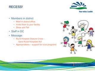 RECESS!
• Members in district
• Meet in district office
• Invite them to your facility
• Show and Tell
• Staff in DC
• Message:
• Rural Hospital Closure Crisis -
Save Rural Hospitals Act
• Appropriations – support for rural programs
 
