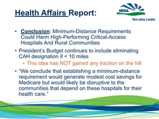 Health Affairs Report:
• Conclusion: Minimum-Distance Requirements
Could Harm High-Performing Critical-Access
Hospitals And Rural Communities
• President’s Budget continues to include eliminating
CAH designation if < 10 miles
• This idea has NOT gained any traction on the hill
• “We conclude that establishing a minimum-distance
requirement would generate modest cost savings for
Medicare but would likely be disruptive to the
communities that depend on these hospitals for their
health care.”
 