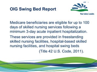 OIG Swing Bed Report
Medicare beneficiaries are eligible for up to 100
days of skilled nursing services following a
minimum 3-day acute inpatient hospitalization.
These services are provided in freestanding
skilled nursing facilities, hospital-based skilled
nursing facilities, and hospital swing beds
(Title 42 U.S. Code, 2011).
 
