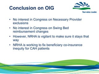Conclusion on OIG
• No interest in Congress on Necessary Provider
exclusions
• No interest in Congress on Swing Bed
reimbursement changes
• However, NRHA is vigilant to make sure it stays that
way
• NRHA is working to fix beneficiary co-insurance
inequity for CAH patients
 