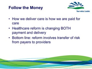 Follow the Money
• How we deliver care is how we are paid for
care
• Healthcare reform is changing BOTH
payment and delivery
• Bottom line: reform involves transfer of risk
from payers to providers
 