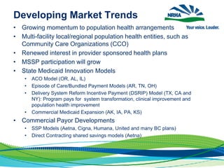 Developing Market Trends
• Growing momentum to population health arrangements
• Multi-facility local/regional population health entities, such as
Community Care Organizations (CCO)
• Renewed interest in provider sponsored health plans
• MSSP participation will grow
• State Medicaid Innovation Models
• ACO Model (OR, AL, IL)
• Episode of Care/Bundled Payment Models (AR, TN, OH)
• Delivery System Reform Incentive Payment (DSRIP) Model (TX, CA and
NY): Program pays for system transformation, clinical improvement and
population health improvement
• Commercial Medicaid Expansion (AK, IA, PA, KS)
• Commercial Payor Developments
• SSP Models (Aetna, Cigna, Humana, United and many BC plans)
• Direct Contracting shared savings models (Aetna)
 