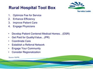 Rural Hospital Tool Box
1. Optimize Fee for Service
2. Enhance Efficiency
3. Improve Patient Care
4. Engage Physicians
• Develop Patient Centered Medical Homes…(DSR)
• Get Paid for Quality/Value…(PR)
• Coordinate Care
• Establish a Referral Network
• Engage Your Community
• Consider Regionalization
Source: RUPRI
 