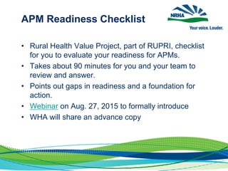 APM Readiness Checklist
• Rural Health Value Project, part of RUPRI, checklist
for you to evaluate your readiness for APMs.
• Takes about 90 minutes for you and your team to
review and answer.
• Points out gaps in readiness and a foundation for
action.
• Webinar on Aug. 27, 2015 to formally introduce
• WHA will share an advance copy
 