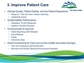 3. Improve Patient Care
• Clinical Quality, Patient Safety, and the Patient Experience
• Always is > than the mean, always improving
• Leadership priority
• Quality/Safety Performance
• Outpatient: 33 ACO Measures
• Inpatient: Hospital Compare
• Communicate to Improve
• Public Reporting (CAH Website)
• Every Meeting
• Charts
• Unbind the Data
• Direct Contracting for Care (cut out the middle and share savings)
• Your own employees (self-funded plan)
• Business and Industry (Boeing Announcement example)
 