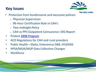 Key Issues
• Protection from burdensome and excessive policies
o Physician Supervision
o 96-Hour Certification Rule in CAH’s
o Two-midnight Policy
o CAH vs PPS Outpatient Coinsurance: OIG Report
• Protect 340B Program
• ACO Regulations for CAH and rural providers
• Public Health—Ebola, Enterovirus D68, HIV/AIDS
• HPSA/MUA/MUP Data Collection Changes
• Workforce
89
 