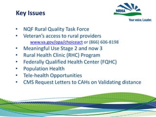 Key Issues
• NQF Rural Quality Task Force
• Veteran’s access to rural providers
www.va.gov/opa/choiceact or (866) 606-8198
• Meaningful Use Stage 2 and now 3
• Rural Health Clinic (RHC) Program
• Federally Qualified Health Center (FQHC)
• Population Health
• Tele-health Opportunities
• CMS Request Letters to CAHs on Validating distance
 