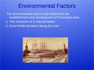 Environmental Factors The environmental factors that influenced the establishment and development of Fremantle were : The existence of a natural harbor Good fertile farmland along the river 
