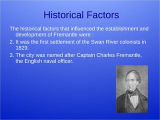 Historical Factors The historical factors that influenced the establishment and development of Fremantle were : It was the first settlement of the Swan River colonists in 1829. The city was named after Captain Charles Fremantle, the English naval officer. 