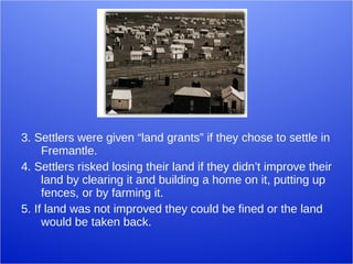 3. Settlers were given “land grants” if they chose to settle in Fremantle. 4. Settlers risked losing their land if they didn’t improve their land by clearing it and building a home on it, putting up fences, or by farming it.  5. If land was not improved they could be fined or the land would be taken back.  