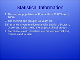 Statistical Information 1. The current population of Fremantle is 27,603 (as of 2006). 2. The median age group is 38 years old. 3.Fremantle is very multicultural with English , Scottish, Greek and Italian being the largest cultural groups. 4. Fremantle’s main industries are the commercial port, fisheries and tourism. 