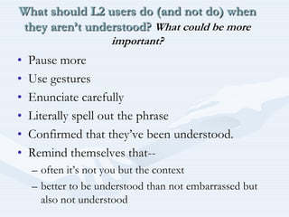 What should L2 users do (and not do) when they aren’t understood? What could be more important?Pause moreUse gesturesEnunciate carefullyLiterally spell out the phraseConfirmed that they’ve been understood.Remind themselves that-- often it’s not you but the contextbetter to be understood than not embarrassed but also not understood