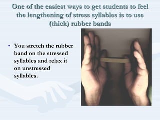 One of the easiest ways to get students to feel the lengthening of stress syllables is to use (thick) rubber bandsYou stretch the rubber band on the stressed syllables and relax it on unstressed syllables.