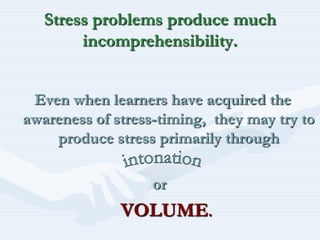 Stress problems produce much incomprehensibility.Even when learners have acquired the awareness of stress-timing,  they may try to produce stress primarily through                                    orVOLUME.intonation