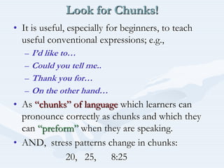 Look for Chunks!It is useful, especially for beginners, to teach useful conventional expressions; e.g.,I’d like to…Could you tell me..Thank you for…On the other hand…As “chunks” of language which learners can pronounce correctly as chunks and which they can “preform” when they are speaking.AND,  stress patterns change in chunks:                     20,   25,      8:25