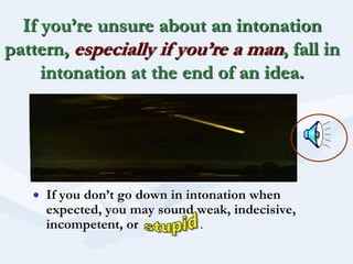 If you’re unsure about an intonation pattern, especially if you’re a man, fall in intonation at the end of an idea.If you don’t go down in intonation when expected, you may sound weak, indecisive, incompetent, or                  .stupid