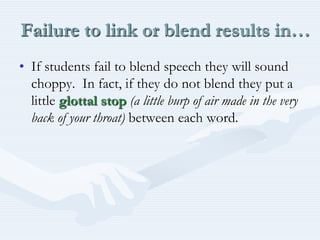 Failure to link or blend results in…If students fail to blend speech they will sound choppy.  In fact, if they do not blend they put a little glottal stop(a little burp of air made in the very back of your throat) between each word.