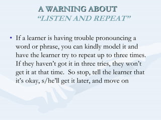  A WARNING ABOUT “LISTEN AND REPEAT”If a learner is having trouble pronouncing a word or phrase, you can kindly model it and have the learner try to repeat up to three times. If they haven’t got it in three tries, they won’t get it at that time.  So stop, tell the learner that it’s okay, s/he’ll get it later, and move on