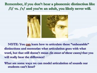 Remember, if you don’t hear a phonemic distinction like /l/ vs. /r/ and you’re an adult, you likely never will.NOTE: You canlearn how to articulate these “unhearable”distinctions and memorize what articulation goes with whatword, but that still doesn’t mean (in most of these cases) that youwill really hear the difference!What are some ways we can model articulation of sounds our students can’t hear?