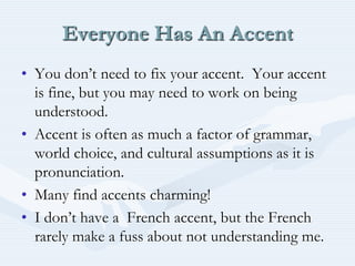 Everyone Has An AccentYou don’t need to fix your accent.  Your accent is fine, but you may need to work on being understood.Accent is often as much a factor of grammar, world choice, and cultural assumptions as it is pronunciation.Many find accents charming!I don’t have a  French accent, but the French rarely make a fuss about not understanding me.