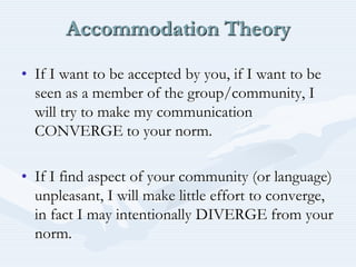 Accommodation TheoryIf I want to be accepted by you, if I want to be seen as a member of the group/community, I will try to make my communication CONVERGE to your norm.If I find aspect of your community (or language) unpleasant, I will make little effort to converge, in fact I may intentionally DIVERGE from your norm.