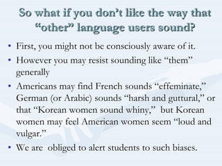 So what if you don’t like the way that “other” language users sound?First, you might not be consciously aware of it.However you may resist sounding like “them” generallyAmericans may find French sounds “effeminate,”  German (or Arabic) sounds “harsh and guttural,” or that “Korean women sound whiny,”  but Korean women may feel American women seem “loud and vulgar.”We are  obliged to alert students to such biases.