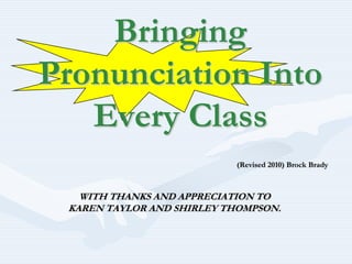Bringing Pronunciation Into Every Class (Revised 2010) Brock Brady WITH THANKS AND APPRECIATION TO  KAREN TAYLOR AND SHIRLEY THOMPSON.  