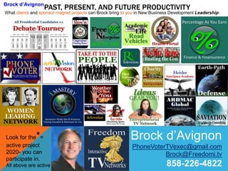 PAST, PRESENT, AND FUTURE PRODUCTIVITYBrock d’Avignon
What clients and sponsor magnet projects can Brock bring to you in New Business Development Leadership:
Brock d’Avignon
PhoneVoterTVexec@gmail.com
Brock@Freedomi.tv
858-226-4822
Look for the*=
active project
2020- you can
participate in.
All above are active
 