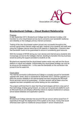 Brockenhurst College – Cloud Student Relationship
Progress
In late September 2013, Brockenhurst College took the decision to delay a full
transition to a live cloud-based service due to concerns over bandwidth resilience
and reliability on the Colleges primary internet connection.
Testing of the new cloud-based system proved very successful throughout the
summer period when internet usage was light, however once students and staff were
using the Colleges internet resources at full capacity in September, it became clear
that bandwidth could not be guaranteed to ensure a consistently good resource.
With the increase of BYOD (bring your own device) and internet-savvy students who
increasingly connect to the Colleges internet, deciding to transition this key business
would be putting the support provided to students at risk.
Brockenhurst reported that the cloud-based system works very well and the Azure
platform is robust and reliable. Unfortunately any cloud-based strategy can only be
as strong as the weakest link – in this case the bandwidth on the connection has
proved to be the weak link.

Future plans
The internet connection at Brockenhurst College is currently queued for bandwidth
upgrade with Janet, which is scheduled for December 2013. Until the upgrade is in
place the access reliability to all internet-based services (including the Microsoft
Azure services) cannot be guaranteed. A further decision will be taken once the
upgrade has been completed and further testing can be undertaken.
The project confirmed that it’s clear that Cloud technologies will form a key part of
their technology strategy going forward, as costs can be saved and platforms such
as Microsoft Azure are already sufficiently mature to replace traditional on-campus
server-based database and application systems.
Savings
Brockenhurst College estimate that around £10k per annum will be saved from IT
expenditure through the deployment of this system in the cloud, money that would
otherwise been spent on traditional campus-based IT server infrastructure.

 