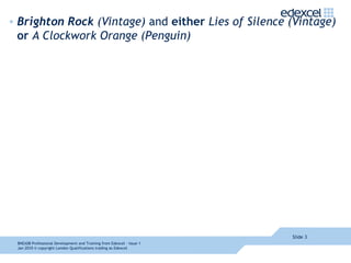 Brighton Rock  (Vintage)  and  either  Lies of Silence (Vintage)  or  A Clockwork Orange (Penguin)  Slide  8NEA08  Professional Development and Training from Edexcel - Issue 1  Jan 2010  © copyright London Qualifications trading as Edexcel 