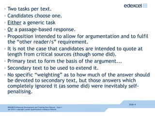 Two tasks per text. Candidates choose one. Either  a generic task Or  a passage-based response. Proposition intended to allow for argumentation and to fulfil the “other reader/s” requirement. It is not the case that candidates are intended to quote at length from critical sources (though some did).  Primary text to form the basis of the argument... Secondary text to be used to extend it.  No specific “weighting” as to how much of the answer should be devoted to secondary text, but those answers which completely ignored it (as some did) were inevitably self-penalising. Slide  8NEA08  Professional Development and Training from Edexcel - Issue 1  Jan 2010  © copyright London Qualifications trading as Edexcel 