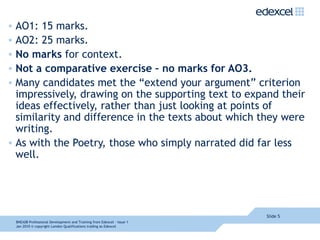 AO1: 15 marks. AO2: 25 marks. No marks  for context. Not a comparative exercise – no marks for AO3. Many candidates met the “extend your argument” criterion impressively, drawing on the supporting text to expand their ideas effectively, rather than just looking at points of similarity and difference in the texts about which they were writing. As with the Poetry, those who simply narrated did far less well. Slide  8NEA08  Professional Development and Training from Edexcel - Issue 1  Jan 2010  © copyright London Qualifications trading as Edexcel 
