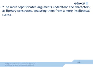 “The more sophisticated arguments understood the characters as literary constructs, analysing them from a more intellectual stance.  Slide  8NEA08  Professional Development and Training from Edexcel - Issue 1  Jan 2010  © copyright London Qualifications trading as Edexcel 