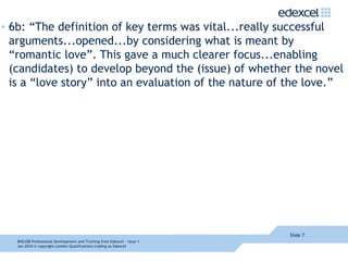 6b: “The definition of key terms was vital...really successful arguments...opened...by considering what is meant by “romantic love”. This gave a much clearer focus...enabling (candidates) to develop beyond the (issue) of whether the novel is a “love story” into an evaluation of the nature of the love.” Slide  8NEA08  Professional Development and Training from Edexcel - Issue 1  Jan 2010  © copyright London Qualifications trading as Edexcel 
