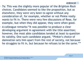 7a: This was the slightly more popular of the  Brighton Rock  choices. Candidates seemed to like the proposition, but as elsewhere, they were very keen to agree without any consideration of, for example, whether or not Pinkie really  wants  to fit in. There were very few discussions of Rose, for example, but when they did appear, they were often good. A colleague remarks:“It was possible to produce a clear developing argument in agreement with the title assertion; however, the most able candidates tended at least to question its validity. One such candidate argued, “Pinkie’s choice of damnation sets him apart from the rest of society, not because he struggles to fit in, but because he refuses to be the same.”” Slide  8NEA08  Professional Development and Training from Edexcel - Issue 1  Jan 2010  © copyright London Qualifications trading as Edexcel 