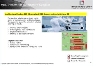 Copyright by Brockhaus GmbH, alle Rechte reserviert, unautorisierte Vervielfältigung untersagt
30
MES System for Automotive Supplier
Architectural lead on ISA 95 compliant MES System realized with Java EE
The existing solution came to an end in
terms of maintainability and technologies.
The customer asked for a modern solution
catering all needs.
• Training internal teams
• Defining the a new architecture
• Implementation lead
• Staffing of development teams
Implemented for:
• Honda / Ohio
• Volkswagen / Wolfsburg
• Ford / China, Thailand, Turkey and India
Consulting/ Development
Training / Coaching
Research / Academia


 