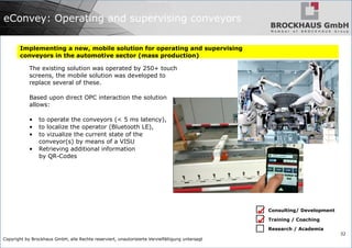 Copyright by Brockhaus GmbH, alle Rechte reserviert, unautorisierte Vervielfältigung untersagt
32
eConvey: Operating and supervising conveyors
Implementing a new, mobile solution for operating and supervising
conveyors in the automotive sector (mass production)
The existing solution was operated by 250+ touch
screens, the mobile solution was developed to
replace several of these.
Based upon direct OPC interaction the solution
allows:
• to operate the conveyors (< 5 ms latency),
• to localize the operator (Bluetooth LE),
• to vizualize the current state of the
conveyor(s) by means of a VISU
• Retrieving additional information
by QR-Codes
Consulting/ Development
Training / Coaching
Research / Academia


 