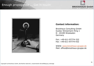 Copyright by Brockhaus GmbH, alle Rechte reserviert, unautorisierte Vervielfältigung untersagt
36
Enough propaganda ... Get in touch!
Contact information:
Brockhaus Consulting GmbH
Gustav Stresemann Ring 1
D - 65189 Wiesbaden
Germany
Fon: +49-611-97774-332
Fax: +49-611-97774-432
WWW: www.brockhaus-gruppe.de
Mail: office@brockhaus-gruppe.de
 