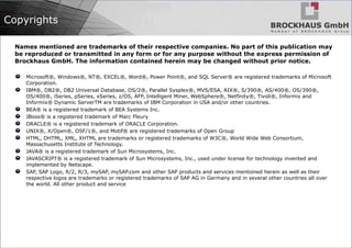 Copyrights
Names mentioned are trademarks of their respective companies. No part of this publication may
be reproduced or transmitted in any form or for any purpose without the express permission of
Brockhaus GmbH. The information contained herein may be changed without prior notice.
Microsoft®, Windows®, NT®, EXCEL®, Word®, Power Point®, and SQL Server® are registered trademarks of Microsoft
Corporation.
IBM®, DB2®, DB2 Universal Database, OS/2®, Parallel Sysplex®, MVS/ESA, AIX®, S/390®, AS/400®, OS/390®,
OS/400®, iSeries, pSeries, xSeries, z/OS, AFP, Intelligent Miner, WebSphere®, Netfinity®, Tivoli®, Informix and
Informix® Dynamic ServerTM are trademarks of IBM Corporation in USA and/or other countries.
BEA® is a registered trademark of BEA Systems Inc.
JBoss® is a registered trademark of Marc Fleury
ORACLE® is a registered trademark of ORACLE Corporation.
UNIX®, X/Open®, OSF/1®, and Motif® are registered trademarks of Open Group
HTML, DHTML, XML, XHTML are trademarks or registered trademarks of W3C®, World Wide Web Consortium,
Massachusetts Institute of Technology.
JAVA® is a registered trademark of Sun Microsystems, Inc.
JAVASCRIPT® is a registered trademark of Sun Microsystems, Inc., used under license for technology invented and
implemented by Netscape.
SAP, SAP Logo, R/2, R/3, mySAP, mySAP.com and other SAP products and services mentioned herein as well as their
respective logos are trademarks or registered trademarks of SAP AG in Germany and in several other countries all over
the world. All other product and service
 