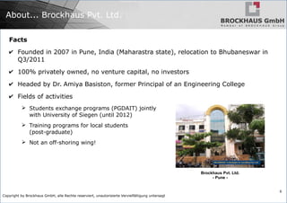 Copyright by Brockhaus GmbH, alle Rechte reserviert, unautorisierte Vervielfältigung untersagt
6
About... Brockhaus Pvt. Ltd.
Facts
✔ Founded in 2007 in Pune, India (Maharastra state), relocation to Bhubaneswar in
Q3/2011
✔ 100% privately owned, no venture capital, no investors
✔ Headed by Dr. Amiya Basiston, former Principal of an Engineering College
✔ Fields of activities
➢ Students exchange programs (PGDAIT) jointly
with University of Siegen (until 2012)
➢ Training programs for local students
(post-graduate)
➢ Not an off-shoring wing!
Brockhaus Pvt. Ltd.
- Pune -
 