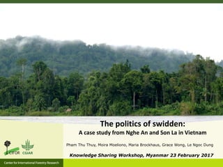 Pham Thu Thuy, Moira Moeliono, Maria Brockhaus, Grace Wong, Le Ngoc Dung
Knowledge Sharing Workshop, Myanmar 23 February 2017
The politics of swidden:
A case study from Nghe An and Son La in Vietnam
 
