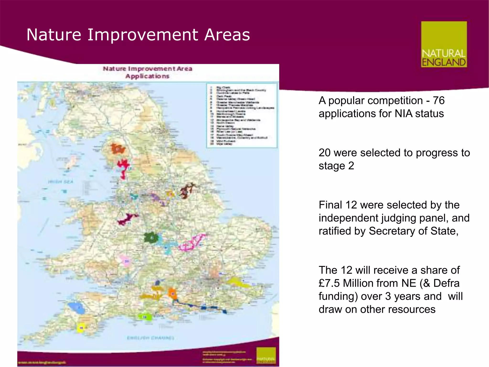Nature Improvement Areas


                           A popular competition - 76
                           applications for NIA status


                           20 were selected to progress to
                           stage 2


                           Final 12 were selected by the
                           independent judging panel, and
                           ratified by Secretary of State,


                           The 12 will receive a share of
                           £7.5 Million from NE (& Defra
                           funding) over 3 years and will
                           draw on other resources
 