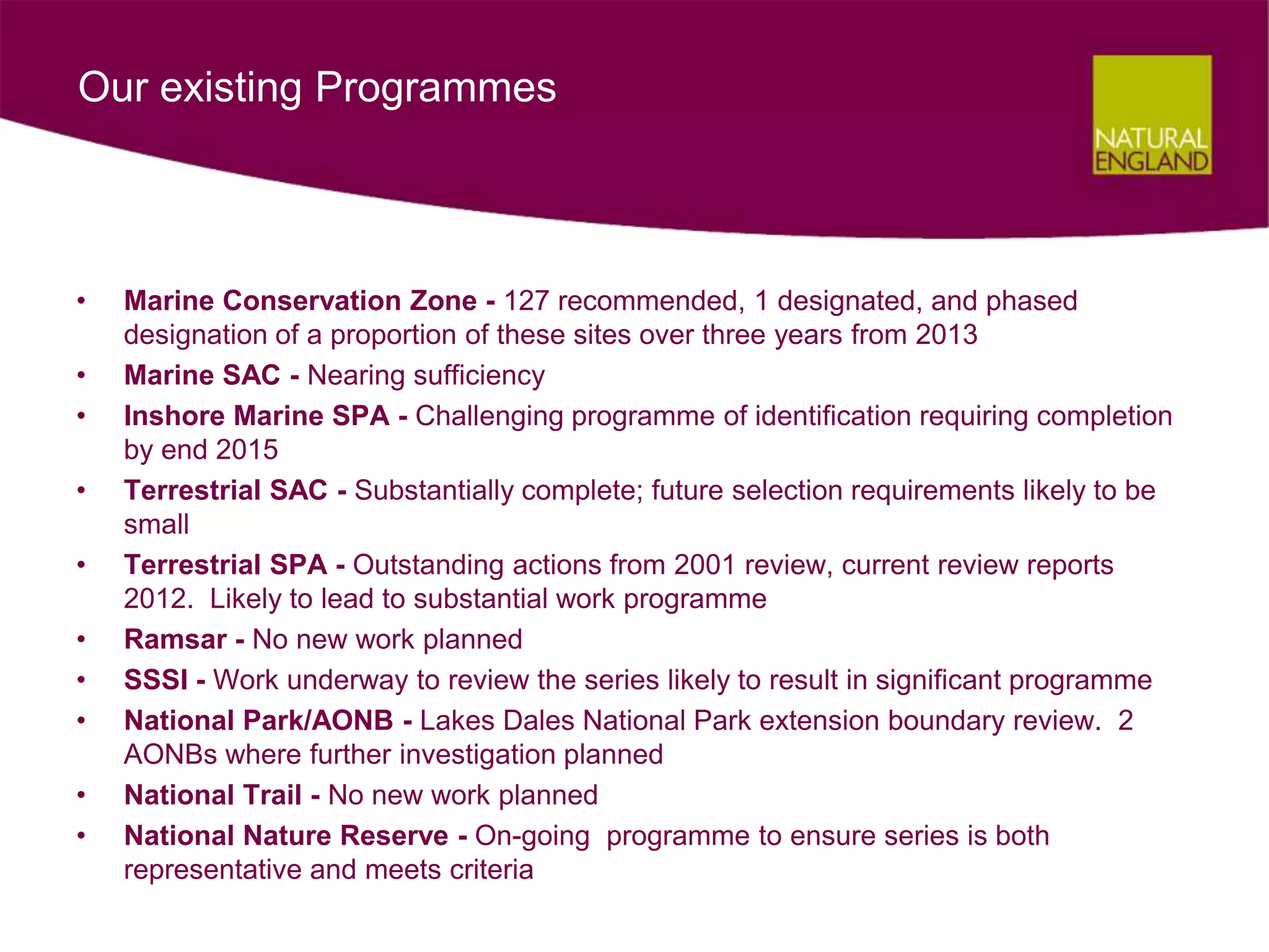 Our existing Programmes



•   Marine Conservation Zone - 127 recommended, 1 designated, and phased
    designation of a proportion of these sites over three years from 2013
•   Marine SAC - Nearing sufficiency
•   Inshore Marine SPA - Challenging programme of identification requiring completion
    by end 2015
•   Terrestrial SAC - Substantially complete; future selection requirements likely to be
    small
•   Terrestrial SPA - Outstanding actions from 2001 review, current review reports
    2012. Likely to lead to substantial work programme
•   Ramsar - No new work planned
•   SSSI - Work underway to review the series likely to result in significant programme
•   National Park/AONB - Lakes Dales National Park extension boundary review. 2
    AONBs where further investigation planned
•   National Trail - No new work planned
•   National Nature Reserve - On-going programme to ensure series is both
    representative and meets criteria
 