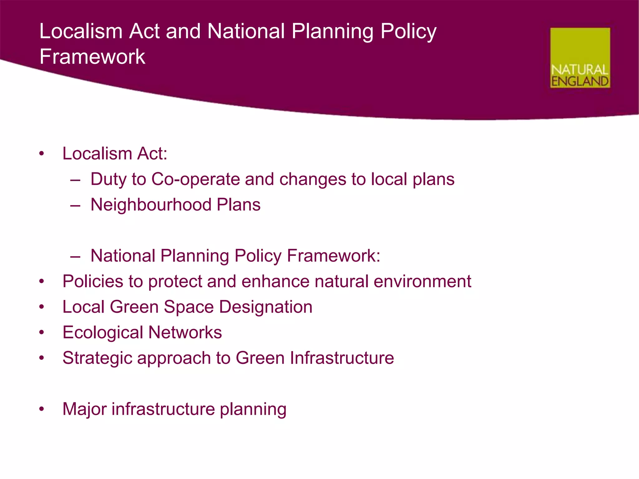 Localism Act and National Planning Policy
Framework



• Localism Act:
   – Duty to Co-operate and changes to local plans
   – Neighbourhood Plans

     – National Planning Policy Framework:
•   Policies to protect and enhance natural environment
•   Local Green Space Designation
•   Ecological Networks
•   Strategic approach to Green Infrastructure

• Major infrastructure planning
 