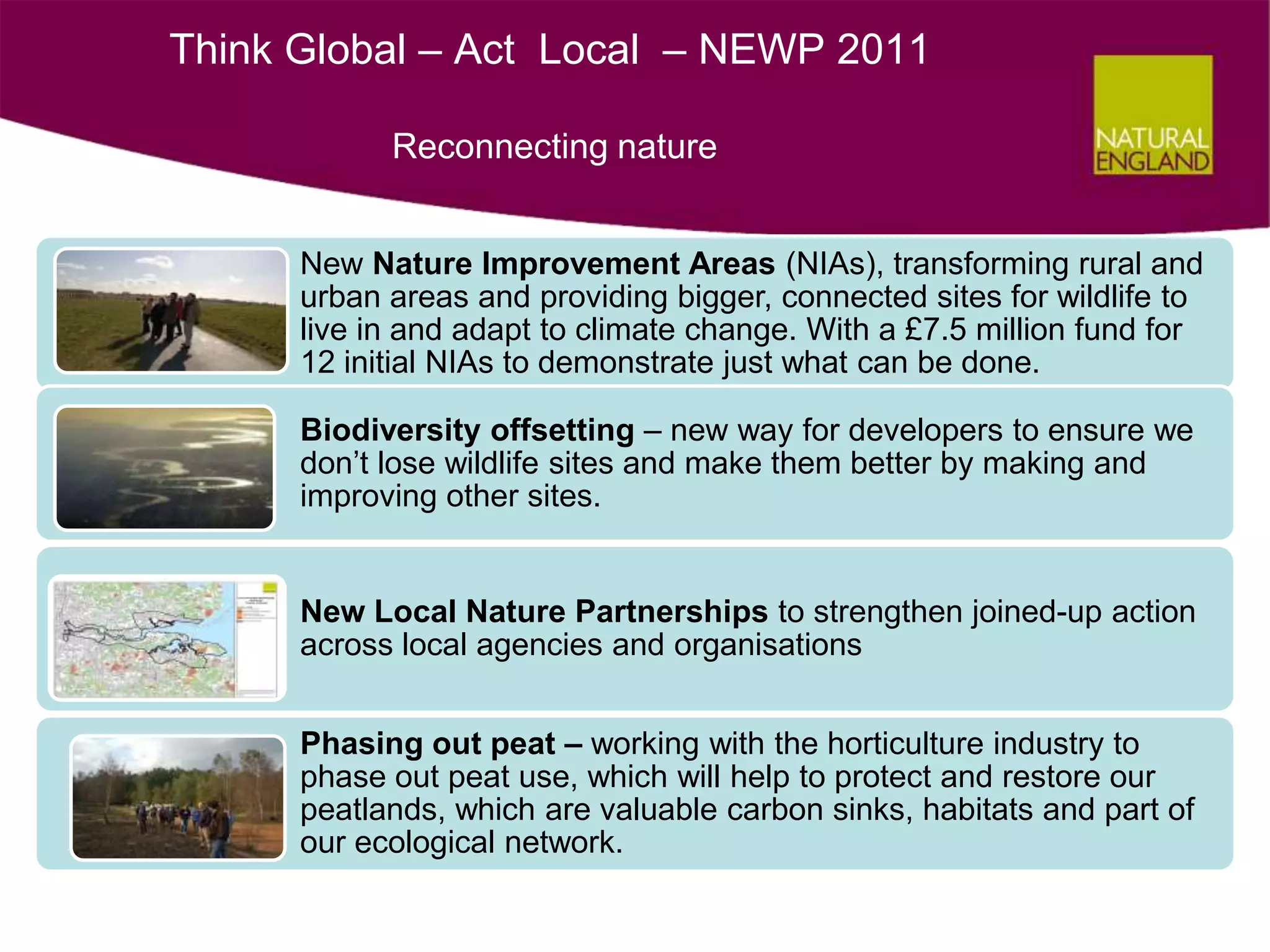 Think Global – Act Local – NEWP 2011

            Reconnecting nature


      New Nature Improvement Areas (NIAs), transforming rural and
      urban areas and providing bigger, connected sites for wildlife to
      live in and adapt to climate change. With a £7.5 million fund for
      12 initial NIAs to demonstrate just what can be done.

      Biodiversity offsetting – new way for developers to ensure we
      don’t lose wildlife sites and make them better by making and
      improving other sites.


      New Local Nature Partnerships to strengthen joined-up action
      across local agencies and organisations


      Phasing out peat – working with the horticulture industry to
      phase out peat use, which will help to protect and restore our
      peatlands, which are valuable carbon sinks, habitats and part of
      our ecological network.
 