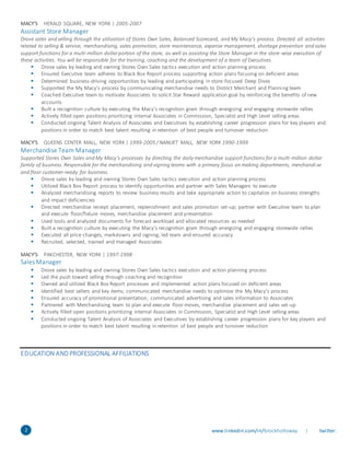 2 www.linkedin.com/in/brockholloway | twitter:
ss
MACY’S HERALD SQUARE, NEW YORK | 2005-2007
Assistant Store Manager
Drove sales and selling through the utilization of Stores Own Sales, Balanced Scorecard, and My Macy’s process. Directed all activities
related to selling & service, merchandising, sales promotion, store maintenance, expense management, shortage prevention and sales
support functions for a multi-million dollarportion of the store, as well as assisting the Store Manager in the store-wise execution of
these activities. You will be responsible for the training, coaching and the development of a team of Executives.
 Drove sales by leading and owning Stores Own Sales tactics execution and action planning process
 Ensured Executive team adheres to Black Box Report process supporting action plans focusing on deficient areas
 Determined business-driving opportunities by leading and participating in store-focused Deep Dives
 Supported the My Macy’s process by communicating merchandise needs to District Merchant and Planning team
 Coached Executive team to motivate Associates to solicit Star Reward application goal by reinforcing the benefits of new
accounts
 Built a recognition culture by executing the Macy’s recognition gram through energizing and engaging storewide rallies
 Actively filled open positions prioritizing internal Associates in Commission, Specialist and High Level selling areas
 Conducted ongoing Talent Analysis of Associates and Executives by establishing career progression plans for key players and
positions in order to match best talent resulting in retention of best people and turnover reduction
MACY’S QUEENS CENTER MALL, NEW YORK | 1999-2005 / NANUET MALL, NEW YORK 1990-1999
Merchandise Team Manager
Supported Stores Own Sales and My Macy’s processes by directing the daily merchandise support functions for a multi-million dollar
family of business. Responsible for the merchandising and signing teams with a primary focus on making departments, merchandi se
and floor customer-ready for business.
 Drove sales by leading and owning Stores Own Sales tactics execution and action planning process
 Utilized Black Box Report process to identify opportunities and partner with Sales Managers to execute
 Analyzed merchandising reports to review business results and take appropriate action to capitalize on business strengths
and impact deficiencies
 Directed merchandise receipt placement, replenishment and sales promotion set-up; partner with Executive team to plan
and execute floor/fixture moves, merchandise placement and presentation
 Used tools and analyzed documents for forecast workload and allocated resources as needed
 Built a recognition culture by executing the Macy’s recognition gram through energizing and engaging storewide rallies
 Executed all price changes, markdowns and signing; led team and ensured accuracy
 Recruited, selected, trained and managed Associates
MACY’S PAKCHESTER, NEW YORK | 1997-1998
Sales Manager
 Drove sales by leading and owning Stores Own Sales tactics execution and action planning process
 Led the push toward selling through coaching and recognition
 Owned and utilized Black Box Report processes and implemented action plans focused on deficient areas
 Identified best sellers and key items; communicated merchandise needs to optimize the My Macy’s process
 Ensured accuracy of promotional presentation; communicated advertising and sales information to Associates
 Partnered with Merchandising team to plan and execute floor moves, merchandise placement and sales set-up
 Actively filled open positions prioritizing internal Associates in Commission, Specialist and High Level selling areas
 Conducted ongoing Talent Analysis of Associates and Executives by establishing career progression plans for key players and
positions in order to match best talent resulting in retention of best people and turnover reduction
EDUCATION ANDPROFESSIONAL AFFILIATIONS
 