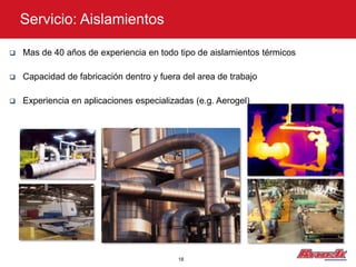 Servicio: Aislamientos

   Mas de 40 años de experiencia en todo tipo de aislamientos térmicos

   Capacidad de fabricación dentro y fuera del area de trabajo

   Experiencia en aplicaciones especializadas (e.g. Aerogel)




                                           18
 
