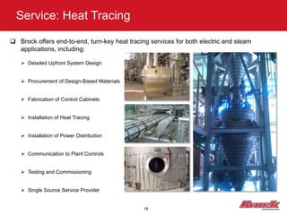 Service: Heat Tracing

 Brock offers end-to-end, turn-key heat tracing services for both electric and steam
  applications, including:

    Detailed Upfront System Design


    Procurement of Design-Based Materials


    Fabrication of Control Cabinets


    Installation of Heat Tracing


    Installation of Power Distribution


    Communication to Plant Controls


    Testing and Commissioning


    Single Source Service Provider


                                               19
 