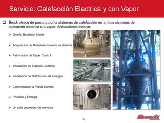 Servicio: Calefacción Electrica y con Vapor
 Brock ofrece de punta a punta sistemas de calefacción en ambos sistemas de
  aplicación electrica o a vapor. Aplicaciones incluye:

    Diseño Detallado Inicial


    Adquisicion de Materiales basado en diseños


    Fabricacion de Cajas Control


    Instalacion de Trazado Electrico


    Instalacion de Distribucion de Energia


    Comunicacion a Planta Control


    Pruebas y Entrega


    Un solo proveedor de servicios



                                                   20
 