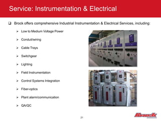 Service: Instrumentation & Electrical

 Brock offers comprehensive Industrial Instrumentation & Electrical Services, including:

      Low to Medium Voltage Power

      Conduit/wiring

      Cable Trays

      Switchgear

      Lighting

      Field Instrumentation

      Control Systems Integration

      Fiber-optics

      Plant alarm/communication

      QA/QC


                                             21
 